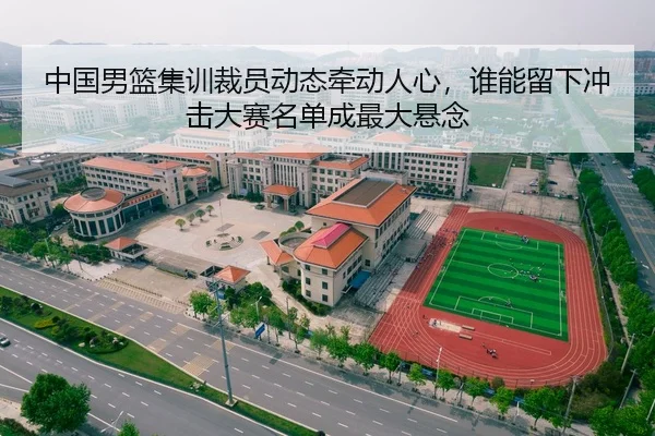 中国男篮集训裁员动态牵动人心，谁能留下冲击大赛名单成最大悬念